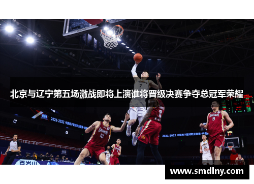 北京与辽宁第五场激战即将上演谁将晋级决赛争夺总冠军荣耀