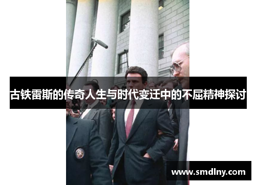 古铁雷斯的传奇人生与时代变迁中的不屈精神探讨