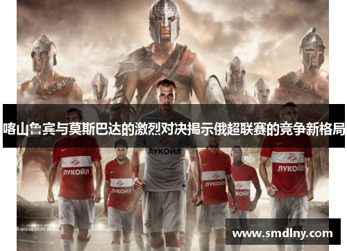 喀山鲁宾与莫斯巴达的激烈对决揭示俄超联赛的竞争新格局