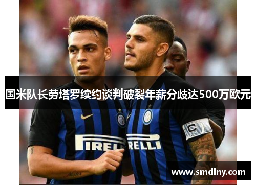 国米队长劳塔罗续约谈判破裂年薪分歧达500万欧元