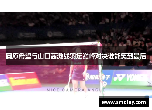 奥原希望与山口茜激战羽坛巅峰对决谁能笑到最后