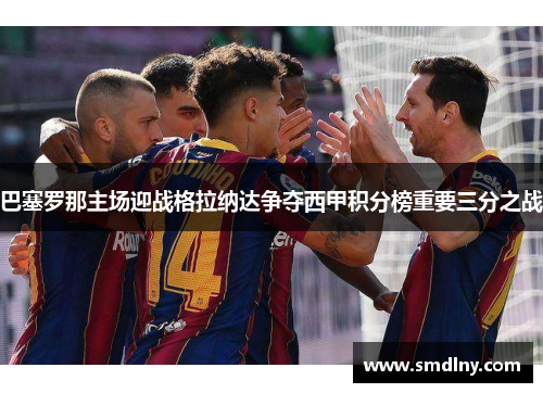 巴塞罗那主场迎战格拉纳达争夺西甲积分榜重要三分之战