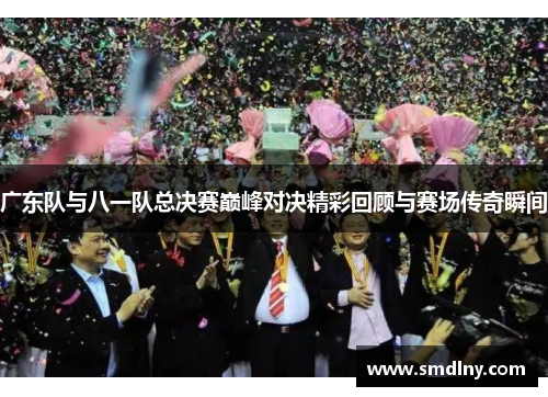 广东队与八一队总决赛巅峰对决精彩回顾与赛场传奇瞬间