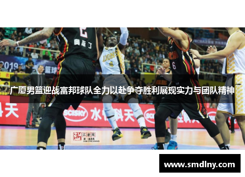 广厦男篮迎战富邦球队全力以赴争夺胜利展现实力与团队精神