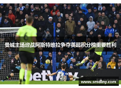 曼城主场迎战阿斯特维拉争夺英超积分榜重要胜利