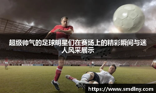 超级帅气的足球明星们在赛场上的精彩瞬间与迷人风采展示